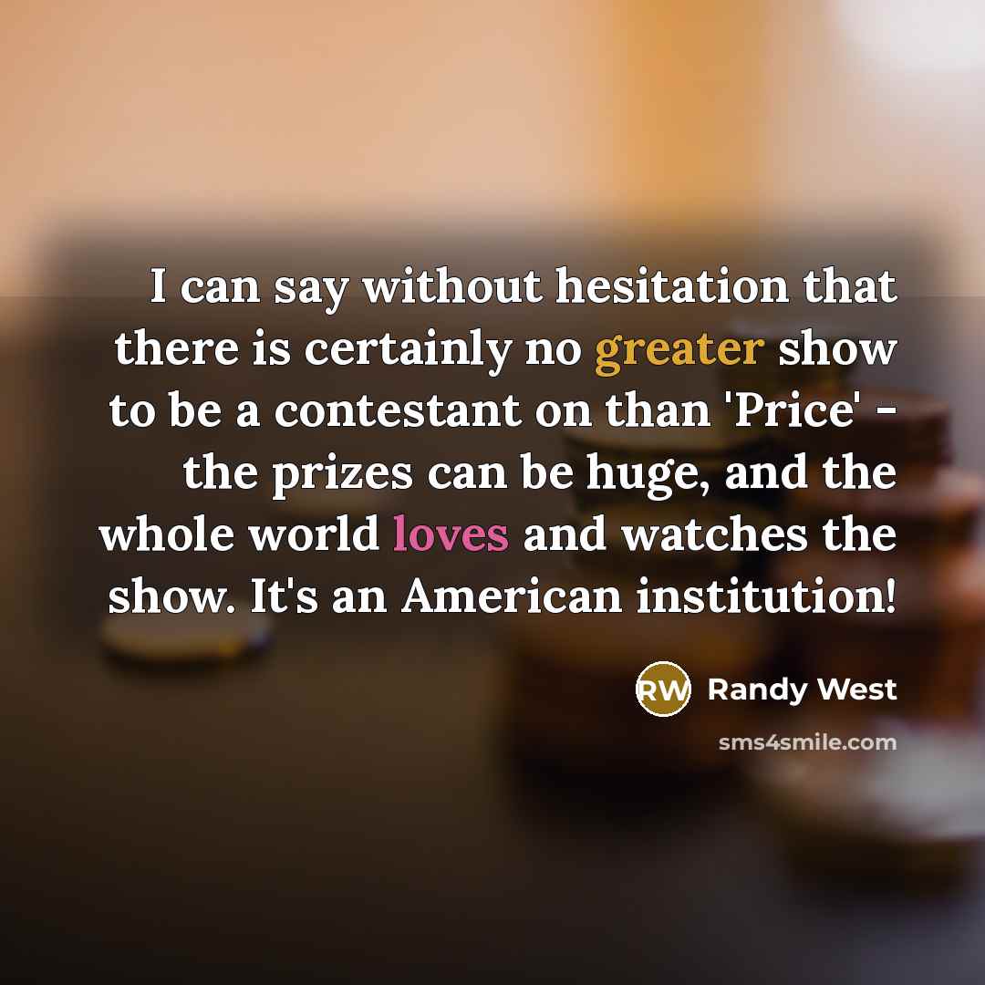 “I can say without hesitation that there is certainly no greater show to be a contestant on than 'Price' - the prizes can be huge, and the whole world loves and watches the show. It's an American institution!” quote by Randy West