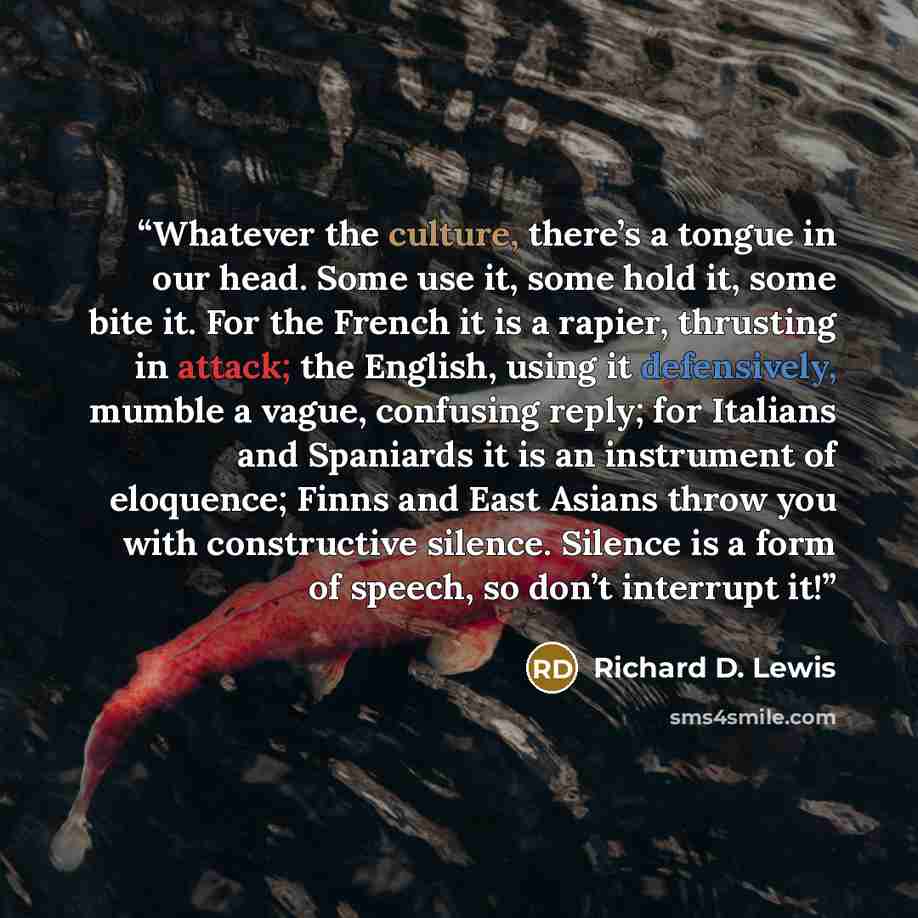 “Whatever the culture, there’s a tongue in our head. Some use it, some hold it, some bite it. For the French it is a rapier, thrusting in attack; the English, using it defensively, mumble a vague, confusing reply; for Italians and Spaniards it is an instrument of eloquence; Finns and East Asians…” quote by Richard D. Lewis