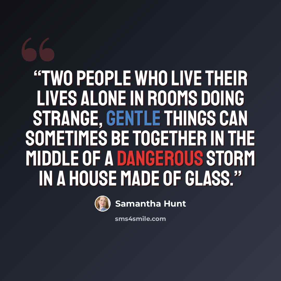 “Two people who live their lives alone in rooms doing strange, gentle things can sometimes be together in the middle of a dangerous storm in a house made of glass.” quote by Samantha Hunt