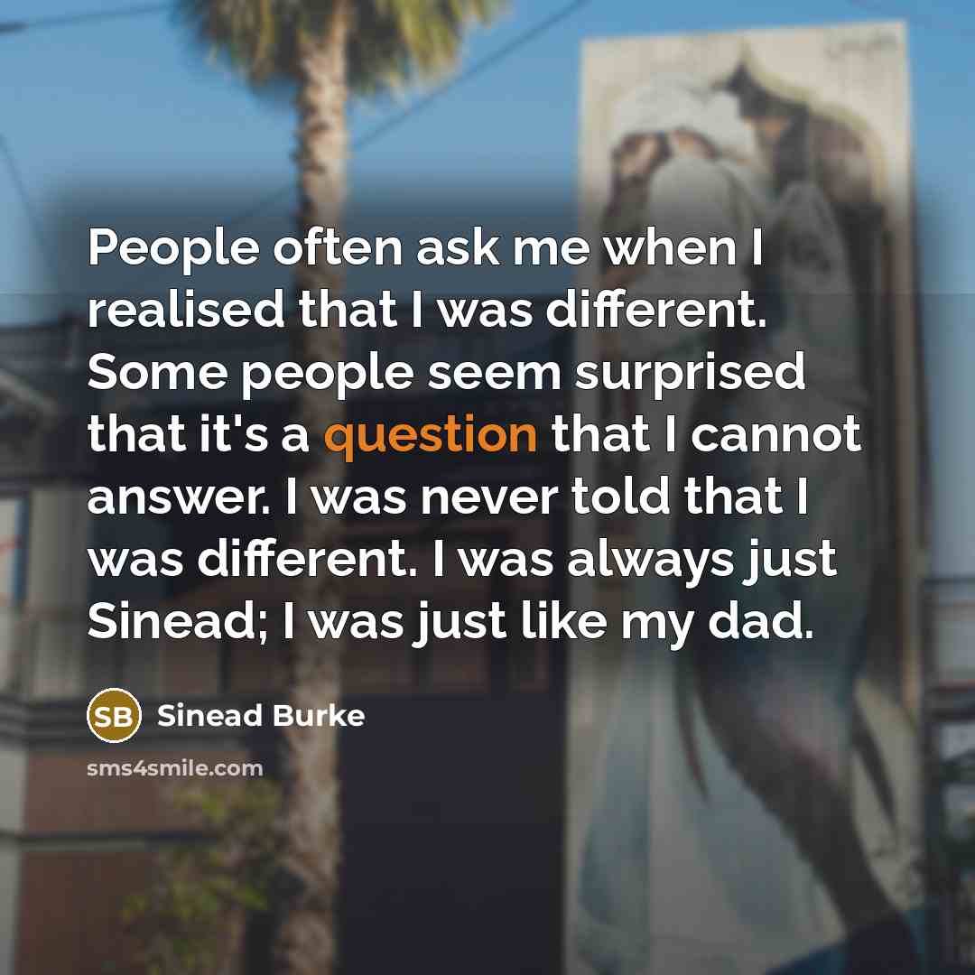 “People often ask me when I realised that I was different. Some people seem surprised that it's a question that I cannot answer. I was never told that I was different. I was always just Sinead; I was just like my dad.” quote by Sinead Burke