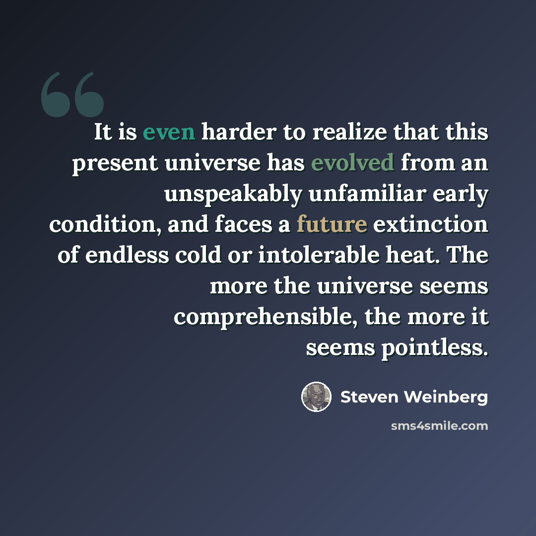 “It is even harder to realize that this present universe has evolved from an unspeakably unfamiliar early condition, and faces a future extinction of endless cold or intolerable heat. The more the universe seems comprehensible, the more it seems pointless.” quote by Steven Weinberg