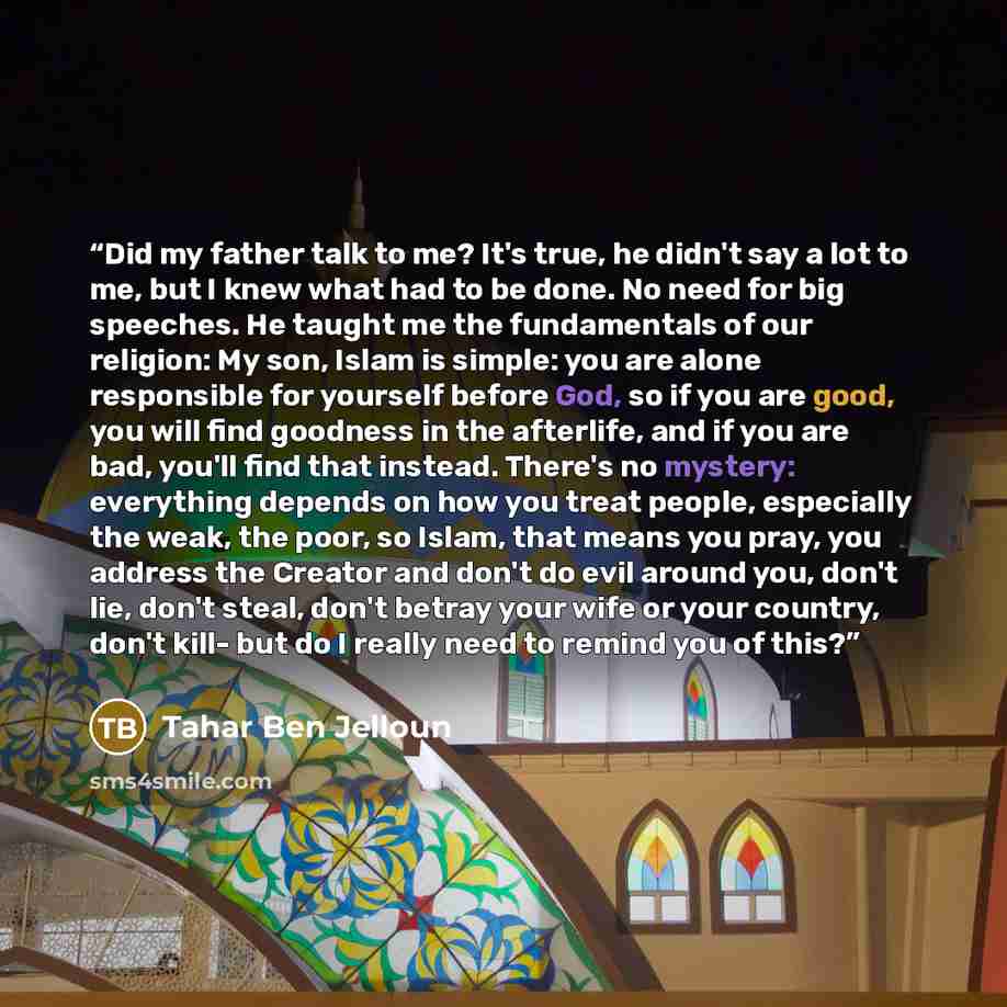 “Did my father talk to me? It's true, he didn't say a lot to me, but I knew what had to be done. No need for big speeches. He taught me the fundamentals of our religion: My son, Islam is simple: you are alone responsible for yourself before God, so if you are good, you will find goodness in the…” quote by Tahar Ben Jelloun