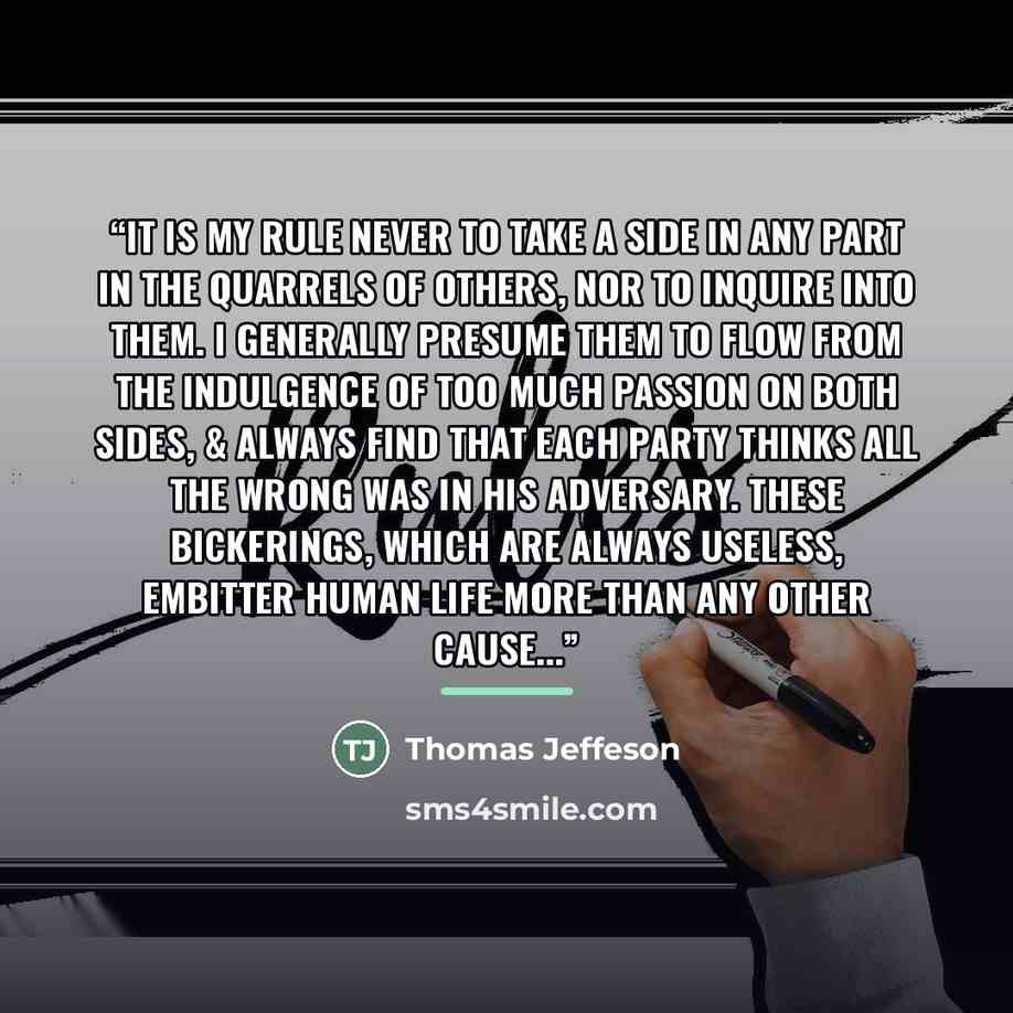 “It is my rule never to take a side in any part in the quarrels of others, nor to inquire into them. I generally presume them to flow from the indulgence of too much passion on both sides, & always find that each party thinks all the wrong was in his adversary. These bickerings, which are always…” quote by Thomas Jeffeson