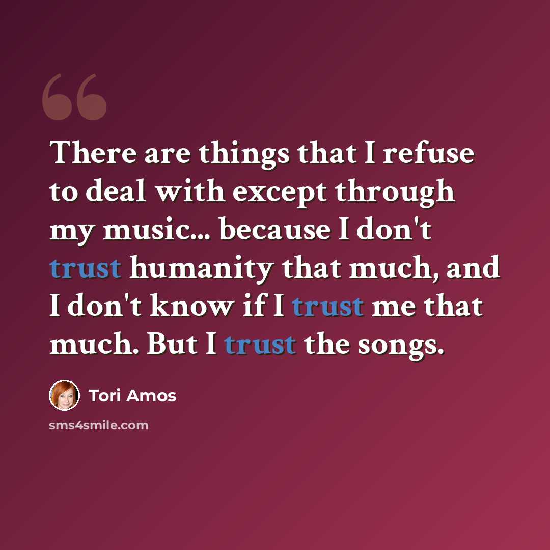 “There are things that I refuse to deal with except through my music... because I don't trust humanity that much, and I don't know if I trust me that much. But I trust the songs.” quote by Tori Amos
