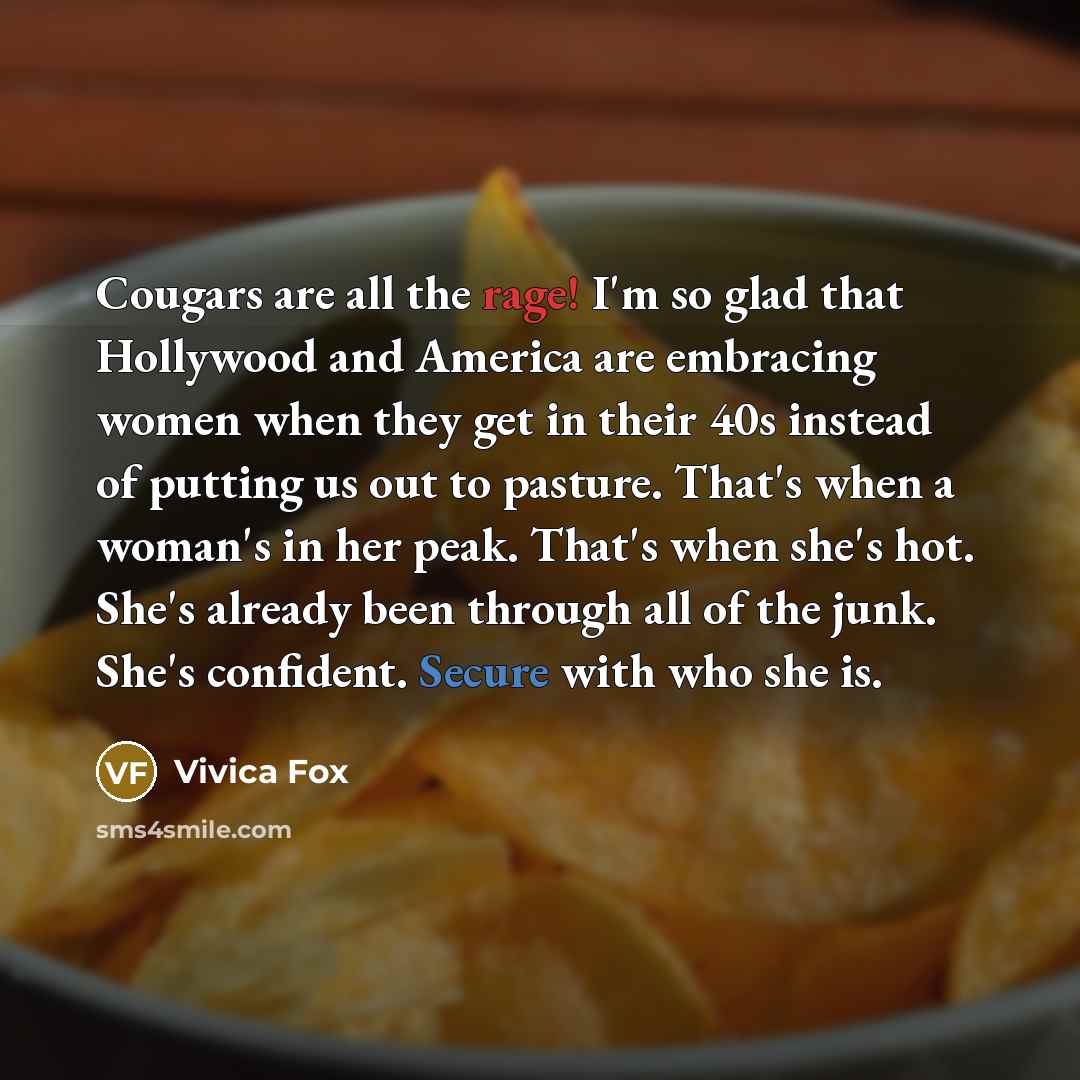 “Cougars are all the rage! I'm so glad that Hollywood and America are embracing women when they get in their 40s instead of putting us out to pasture. That's when a woman's in her peak. That's when she's hot. She's already been through all of the junk. She's confident. Secure with who she is.” quote by Vivica Fox