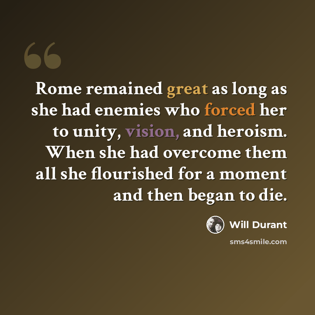 “Rome remained great as long as she had enemies who forced her to unity, vision, and heroism. When she had overcome them all she flourished for a moment and then began to die.” quote by Will Durant