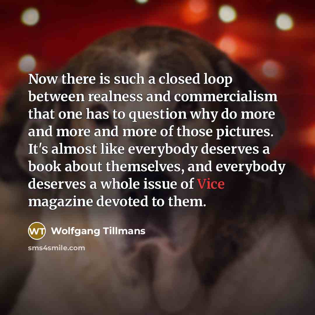 “Now there is such a closed loop between realness and commercialism that one has to question why do more and more and more of those pictures. It's almost like everybody deserves a book about themselves, and everybody deserves a whole issue of Vice magazine devoted to them.” quote by Wolfgang Tillmans