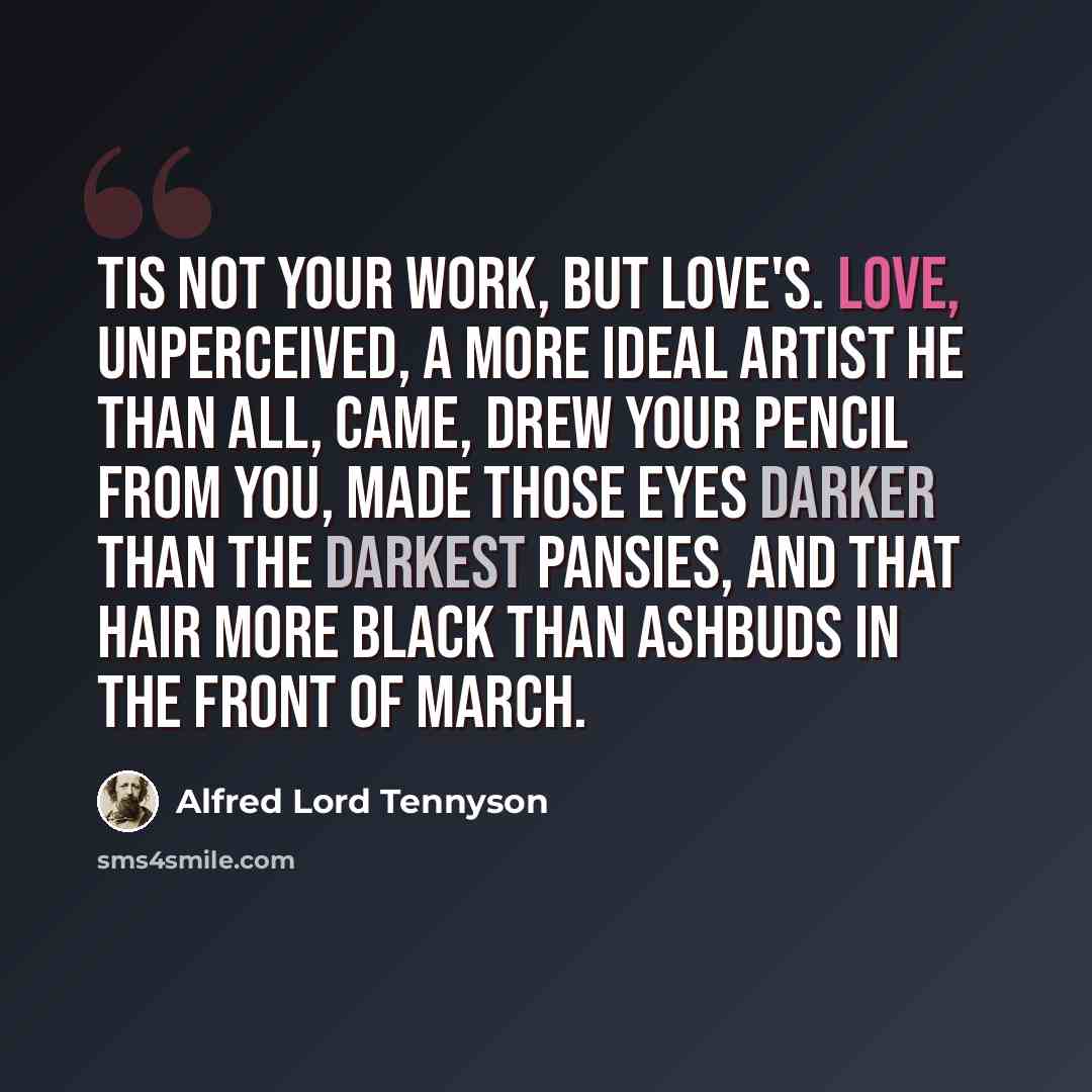 “Tis not your work, but Love's. Love, unperceived, A more ideal Artist he than all, Came, drew your pencil from you, made those eyes Darker than the darkest pansies, and that hair More black than ashbuds in the front of March.” quote by Alfred Lord Tennyson