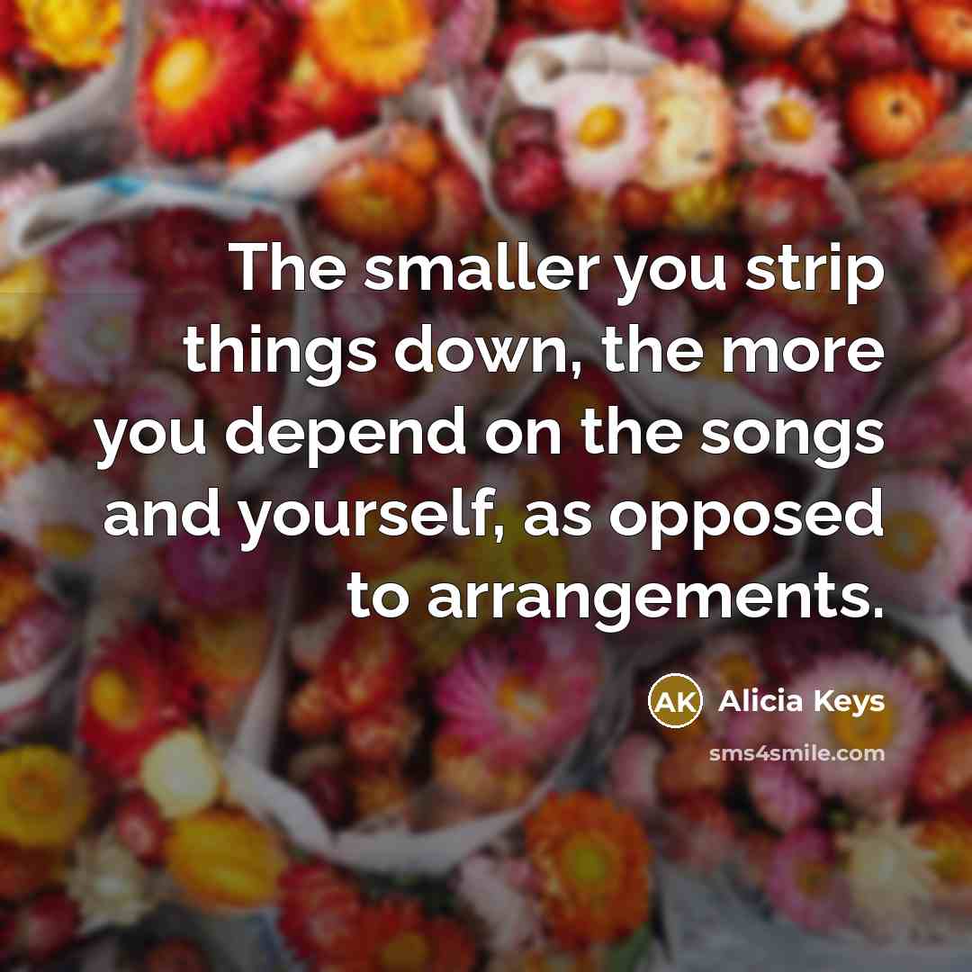 “The smaller you strip things down, the more you depend on the songs and yourself, as opposed to arrangements.” quote by Alicia Keys