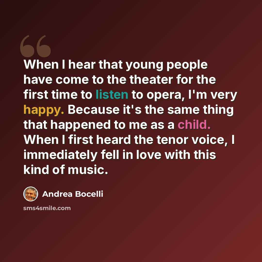 “When I hear that young people have come to the theater for the first time to listen to opera, I'm very happy. Because it's the same thing that happened to me as a child. When I first heard the tenor voice, I immediately fell in love with this kind of music.” quote by Andrea Bocelli