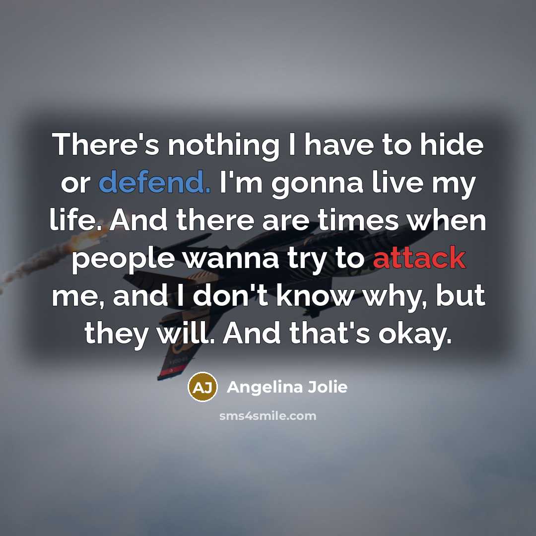 “There's nothing I have to hide or defend. I'm gonna live my life. And there are times when people wanna try to attack me, and I don't know why, but they will. And that's okay.” quote by Angelina Jolie