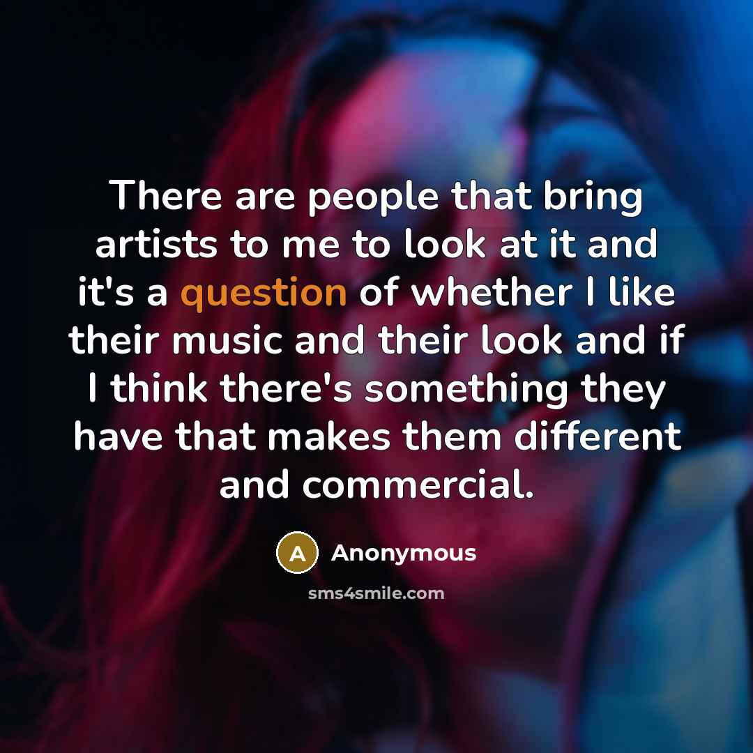 “There are people that bring artists to me to look at it and it's a question of whether I like their music and their look and if I think there's something they have that makes them different and commercial.” quote by Anonymous