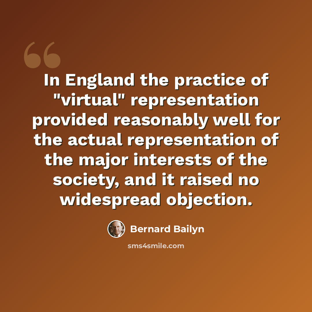 “In England the practice of "virtual" representation provided reasonably well for the actual representation of the major interests of the society, and it raised no widespread objection.” quote by Bernard Bailyn