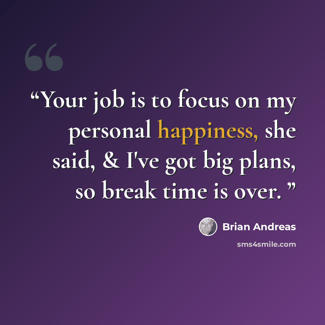 “Your job is to focus on my personal happiness, she said, & I've got big plans, so break time is over.” quote by Brian Andreas