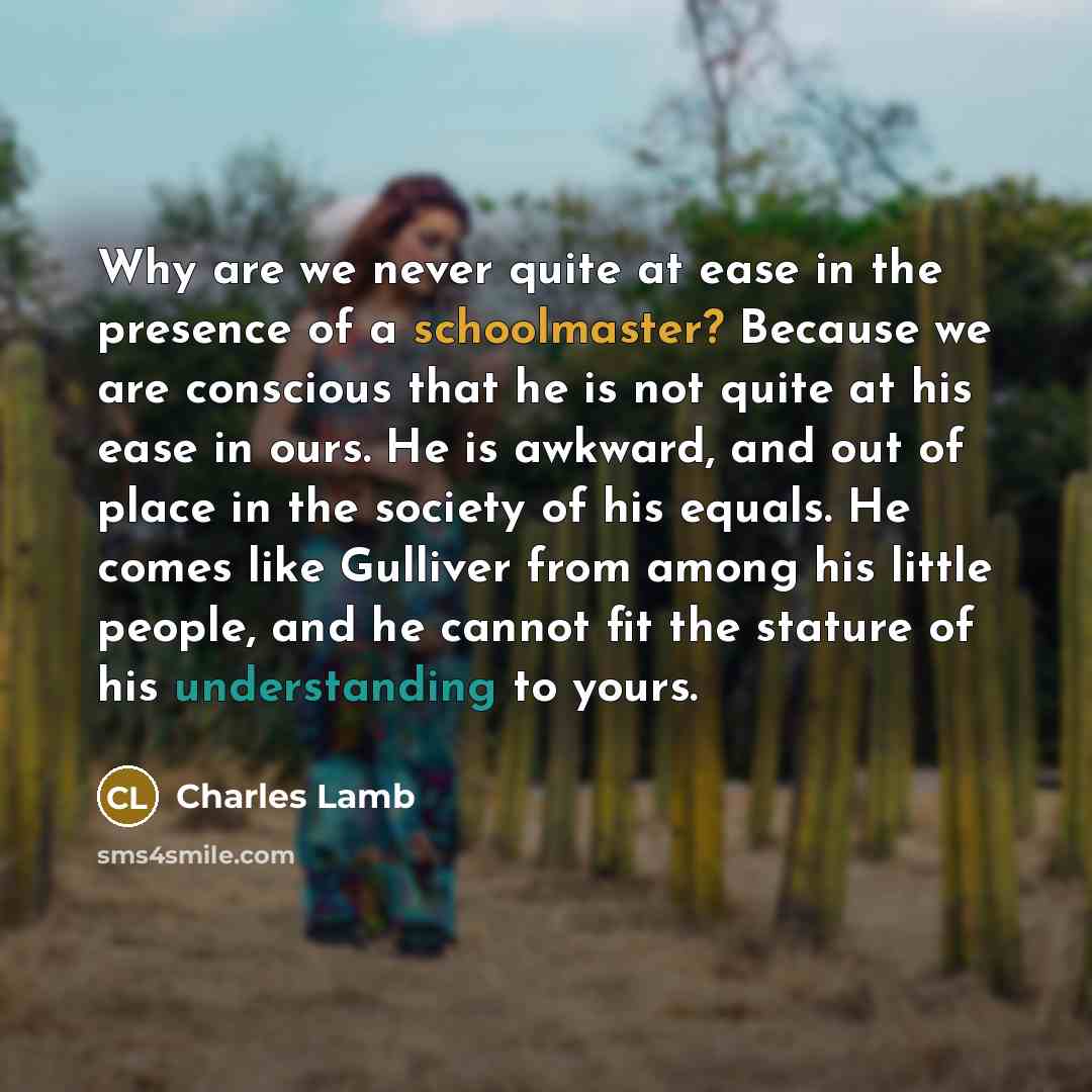 “Why are we never quite at ease in the presence of a schoolmaster? Because we are conscious that he is not quite at his ease in ours. He is awkward, and out of place in the society of his equals. He comes like Gulliver from among his little people, and he cannot fit the stature of his understanding…” quote by Charles Lamb