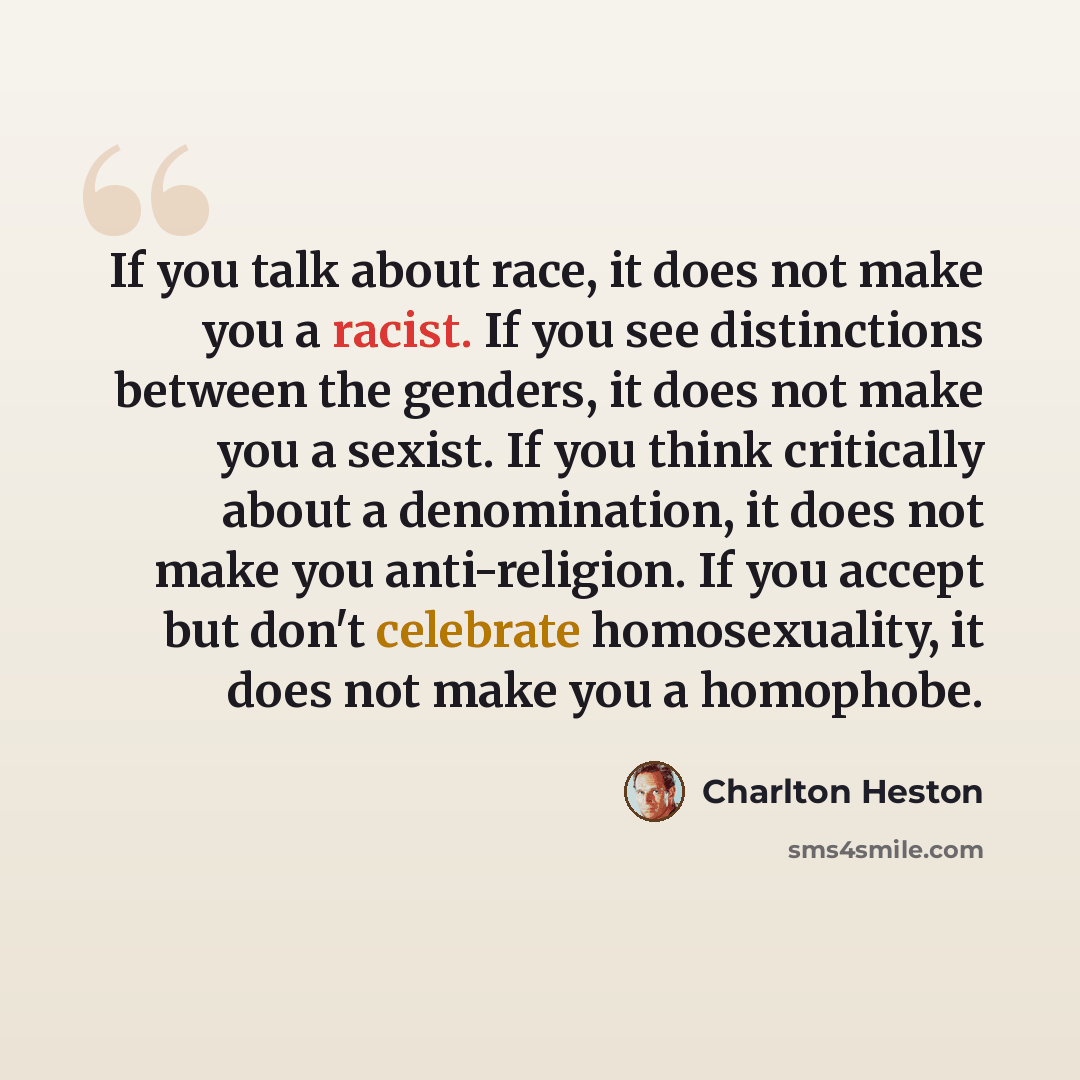 “If you talk about race, it does not make you a racist. If you see distinctions between the genders, it does not make you a sexist. If you think critically about a denomination, it does not make you anti-religion. If you accept but don't celebrate homosexuality, it does not make you a homophobe.” quote by Charlton Heston