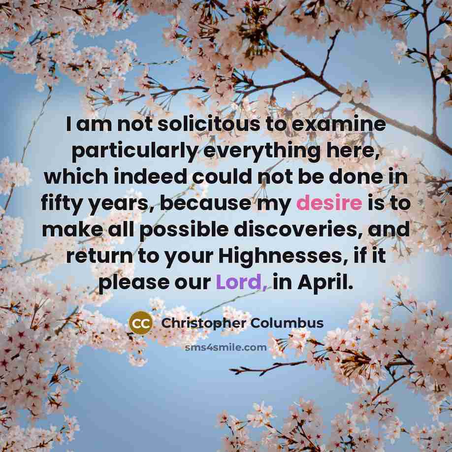 “I am not solicitous to examine particularly everything here, which indeed could not be done in fifty years, because my desire is to make all possible discoveries, and return to your Highnesses, if it please our Lord, in April.” quote by Christopher Columbus