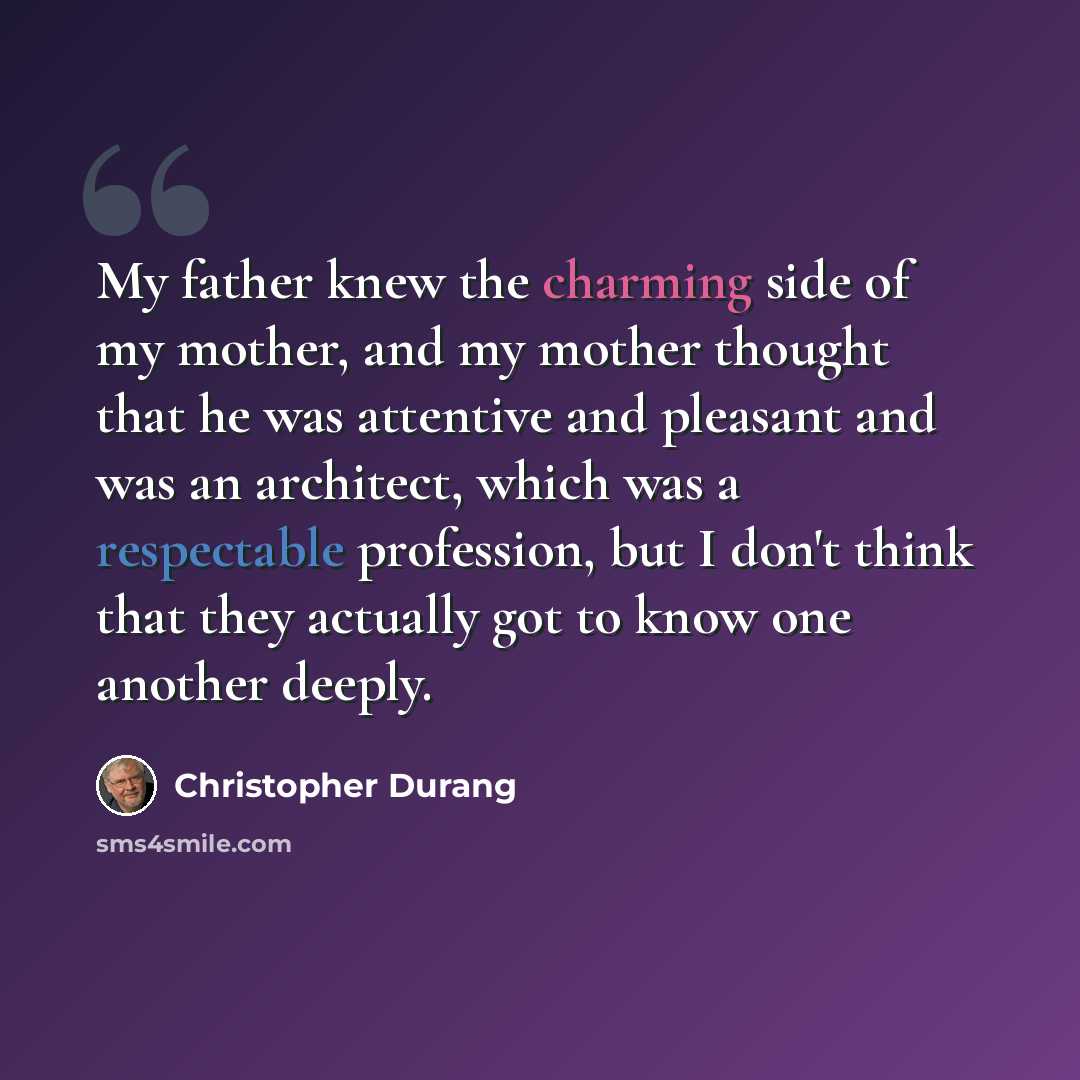 “My father knew the charming side of my mother, and my mother thought that he was attentive and pleasant and was an architect, which was a respectable profession, but I don't think that they actually got to know one another deeply.” quote by Christopher Durang