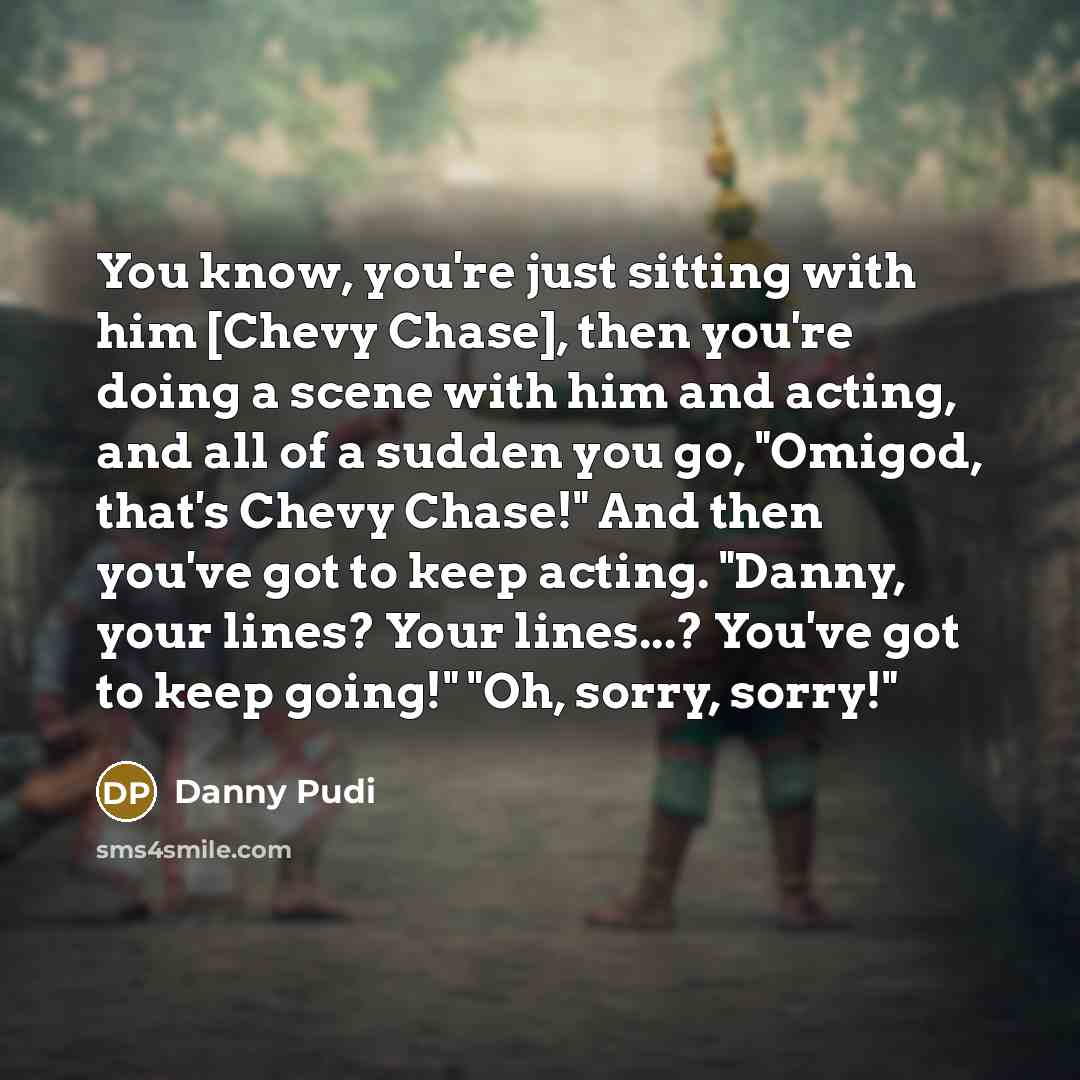“You know, you're just sitting with him [Chevy Chase], then you're doing a scene with him and acting, and all of a sudden you go, "Omigod, that's Chevy Chase!" And then you've got to keep acting. "Danny, your lines? Your lines...? You've got to keep going!" "Oh, sorry, sorry!"” quote by Danny Pudi