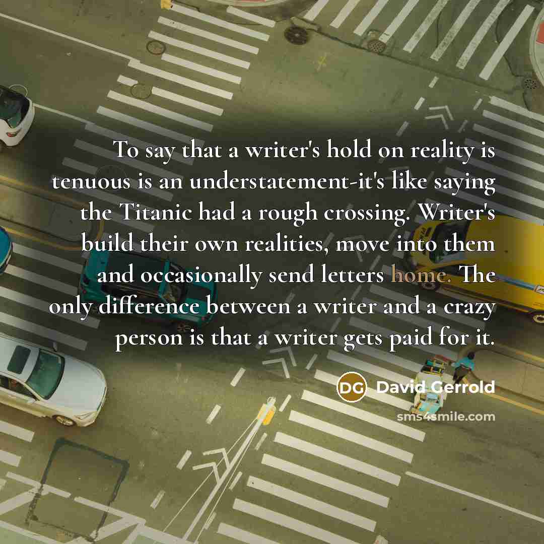 “To say that a writer's hold on reality is tenuous is an understatement-it's like saying the Titanic had a rough crossing. Writer's build their own realities, move into them and occasionally send letters home. The only difference between a writer and a crazy person is that a writer gets paid for it.” quote by David Gerrold