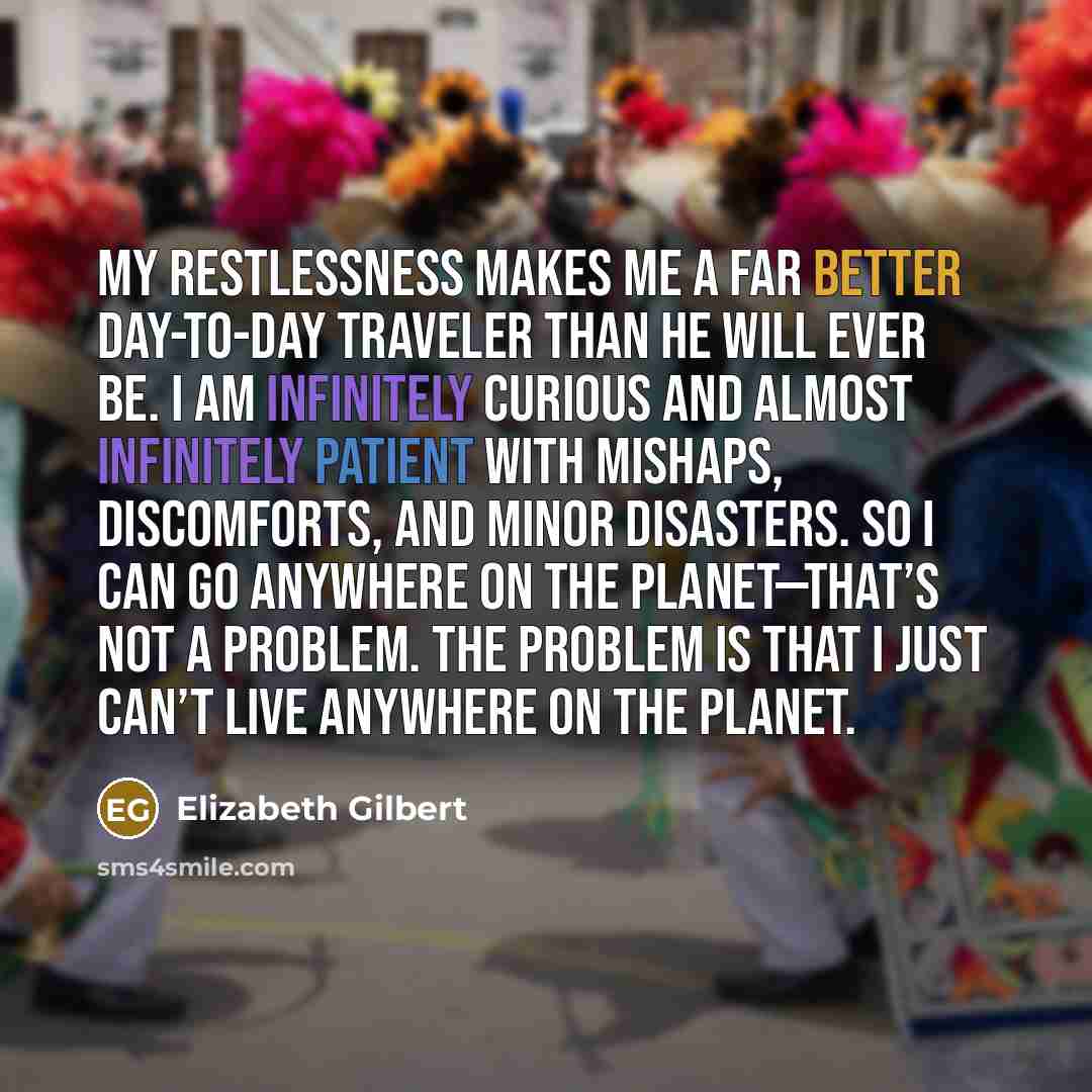 “My restlessness makes me a far better day-to-day traveler than he will ever be. I am infinitely curious and almost infinitely patient with mishaps, discomforts, and minor disasters. So I can go anywhere on the planet—that’s not a problem. The problem is that I just can’t live anywhere on the planet.” quote by Elizabeth Gilbert