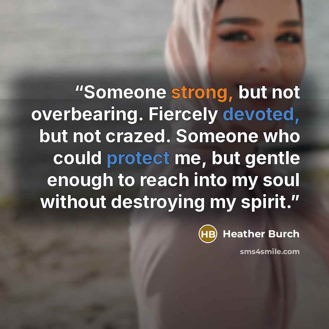 “Someone strong, but not overbearing. Fiercely devoted, but not crazed. Someone who could protect me, but gentle enough to reach into my soul without destroying my spirit.” quote by Heather Burch