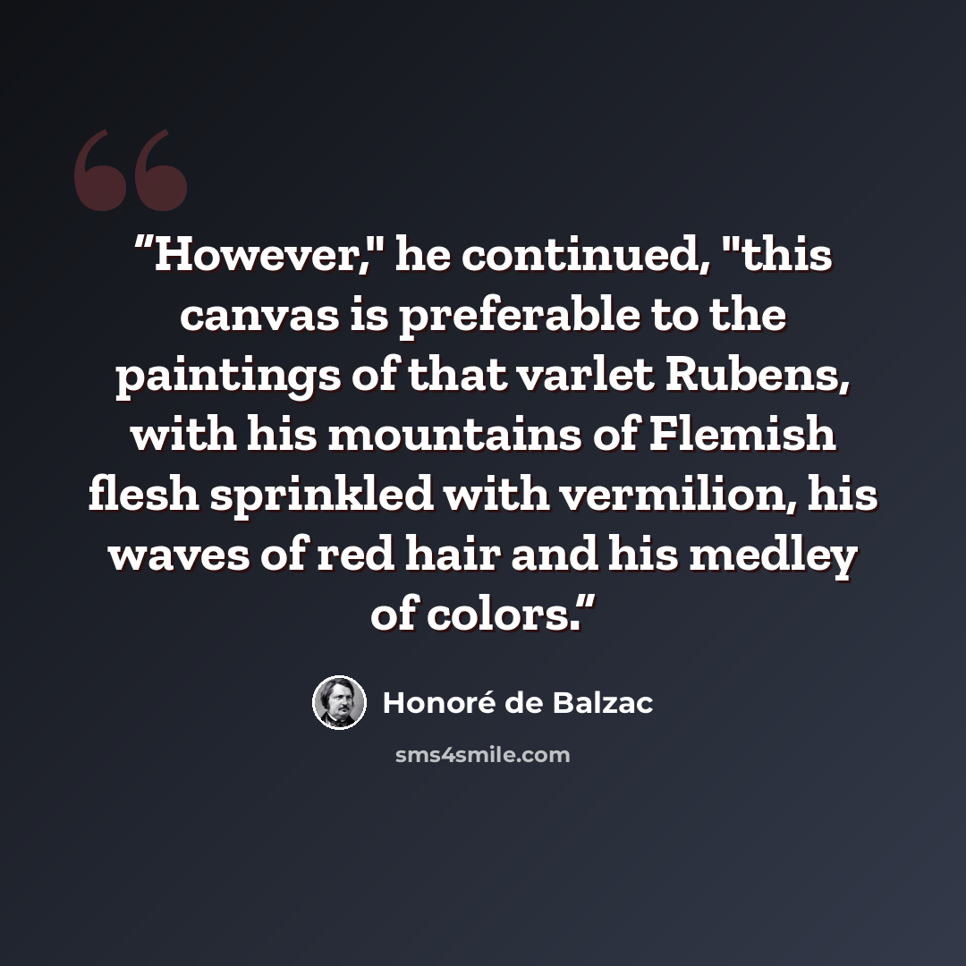 “However," he continued, "this canvas is preferable to the paintings of that varlet Rubens, with his mountains of Flemish flesh sprinkled with vermilion, his waves of red hair and his medley of colors.” quote by Honoré de Balzac