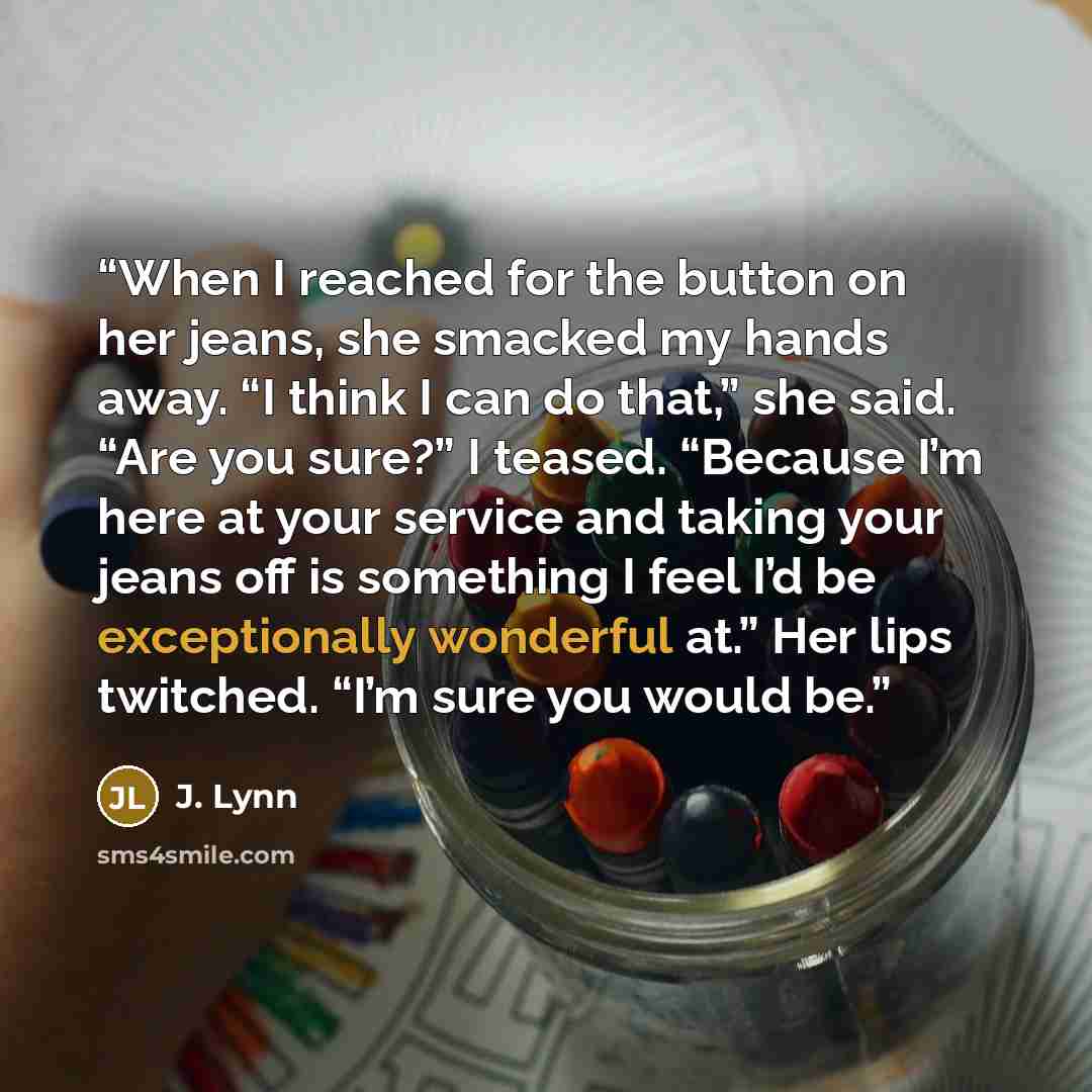 “When I reached for the button on her jeans, she smacked my hands away. “I think I can do that,” she said. “Are you sure?” I teased. “Because I’m here at your service and taking your jeans off is something I feel I’d be exceptionally wonderful at.” Her lips twitched. “I’m sure you would be.” quote by J. Lynn