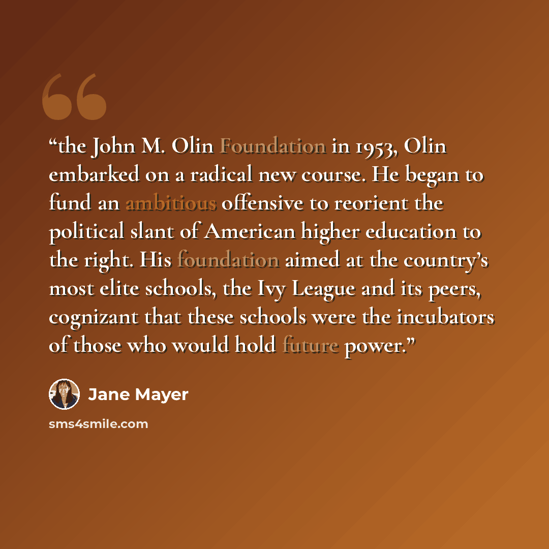 “the John M. Olin Foundation in 1953, Olin embarked on a radical new course. He began to fund an ambitious offensive to reorient the political slant of American higher education to the right. His foundation aimed at the country’s most elite schools, the Ivy League and its peers, cognizant that…” quote by Jane Mayer