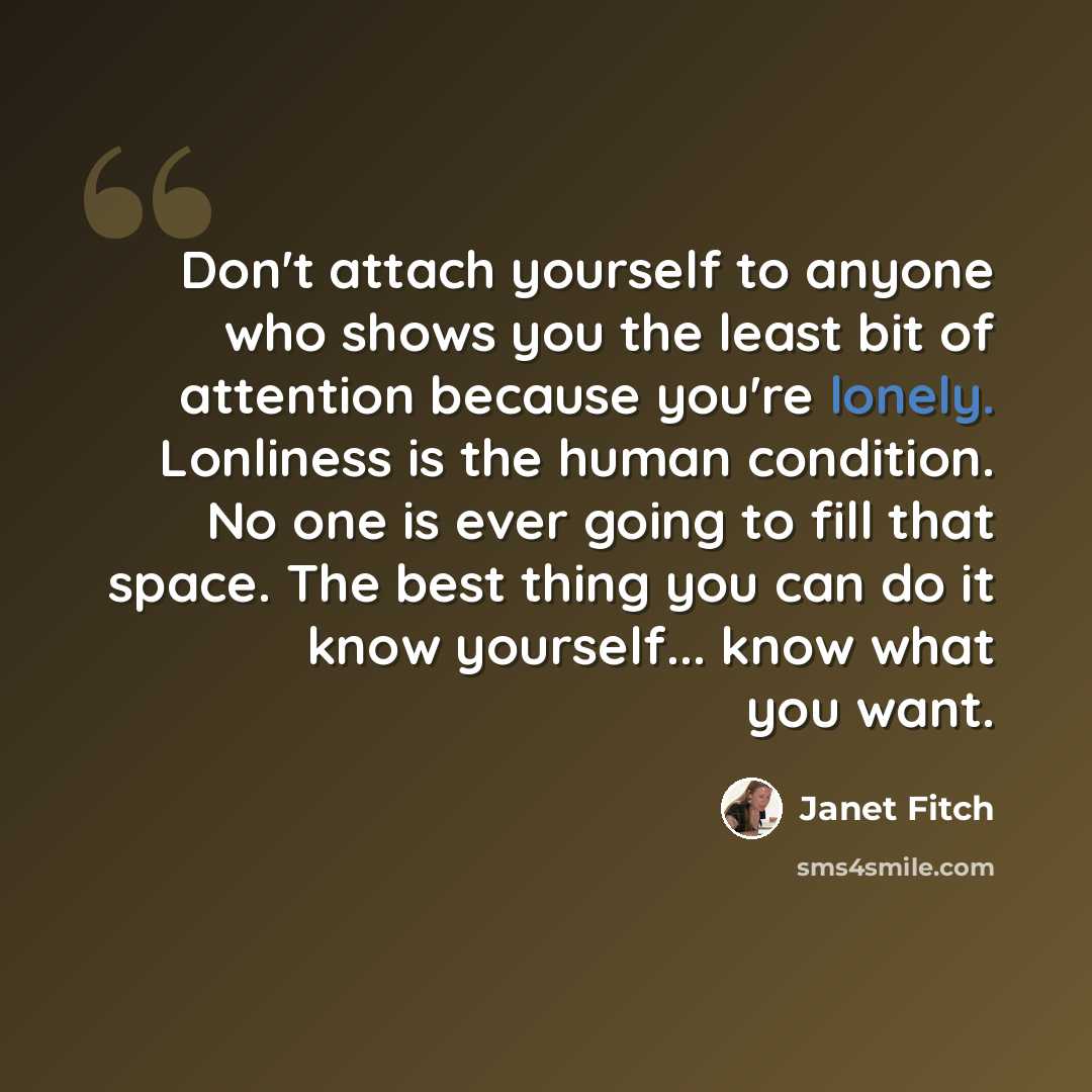 “Don't attach yourself to anyone who shows you the least bit of attention because you're lonely. Lonliness is the human condition. No one is ever going to fill that space. The best thing you can do it know yourself... know what you want.” quote by Janet Fitch