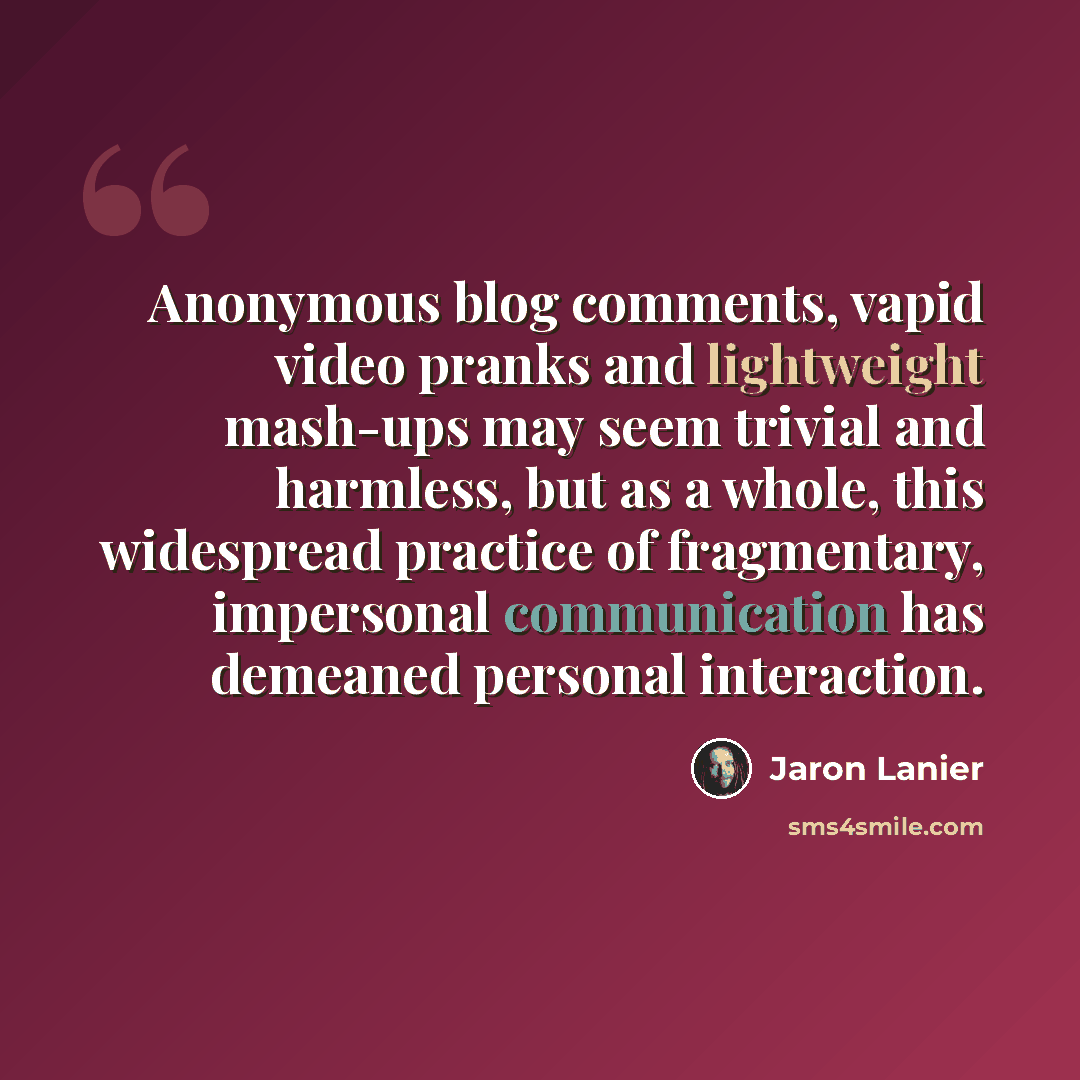 “Anonymous blog comments, vapid video pranks and lightweight mash-ups may seem trivial and harmless, but as a whole, this widespread practice of fragmentary, impersonal communication has demeaned personal interaction.” quote by Jaron Lanier