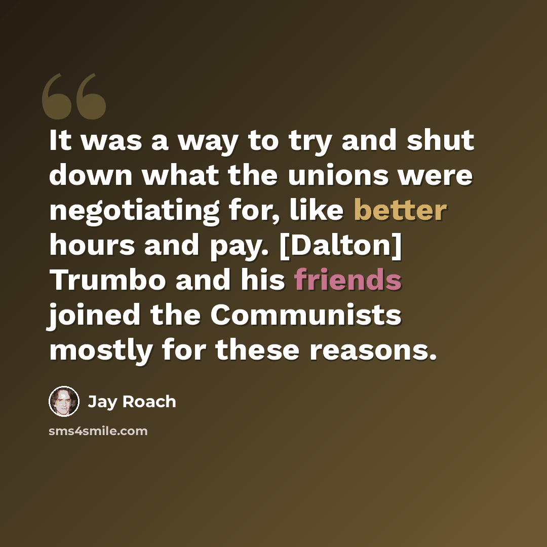“It was a way to try and shut down what the unions were negotiating for, like better hours and pay. [Dalton] Trumbo and his friends joined the Communists mostly for these reasons.” quote by Jay Roach