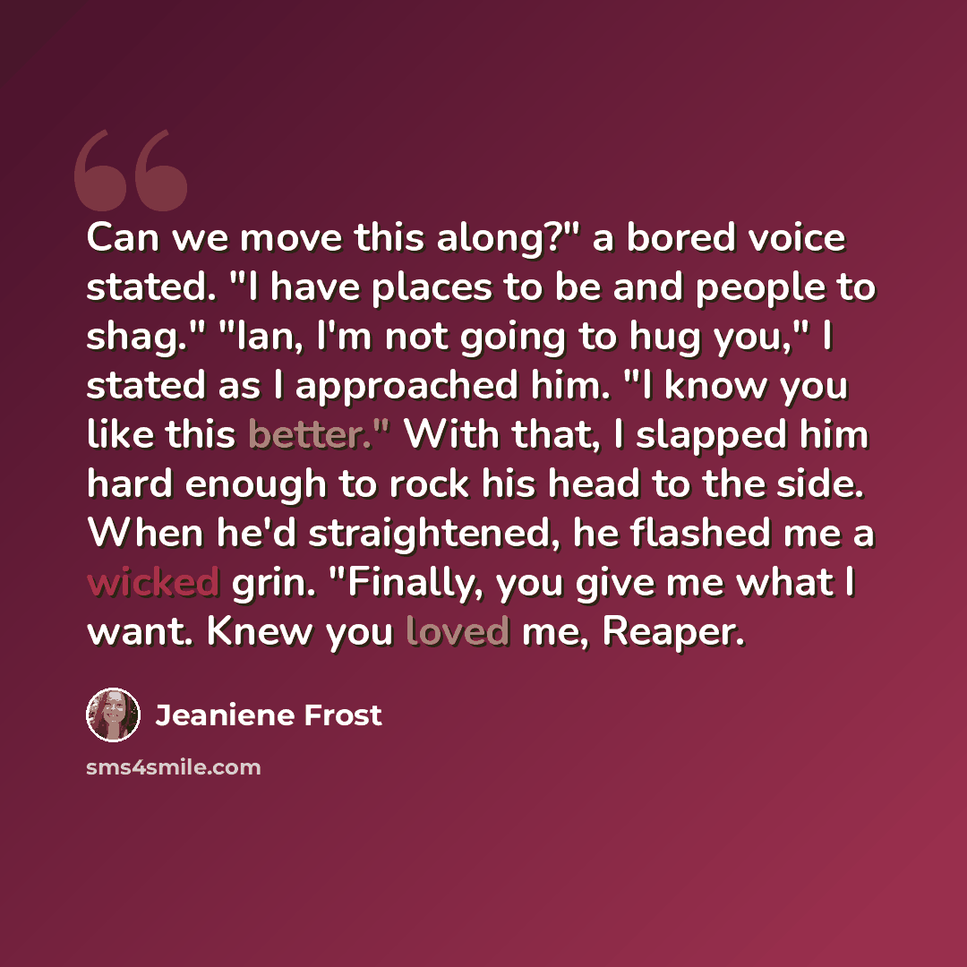 “Can we move this along?" a bored voice stated. "I have places to be and people to shag." "Ian, I'm not going to hug you," I stated as I approached him. "I know you like this better." With that, I slapped him hard enough to rock his head to the side. When he'd straightened, he flashed me a wicked…” quote by Jeaniene Frost