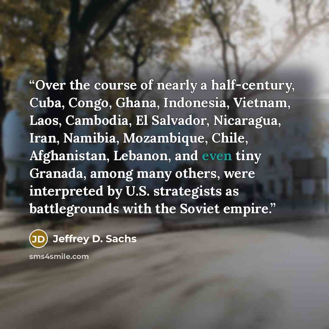 “Over the course of nearly a half-century, Cuba, Congo, Ghana, Indonesia, Vietnam, Laos, Cambodia, El Salvador, Nicaragua, Iran, Namibia, Mozambique, Chile, Afghanistan, Lebanon, and even tiny Granada, among many others, were interpreted by U.S. strategists as battlegrounds with the Soviet empire.” quote by Jeffrey D. Sachs