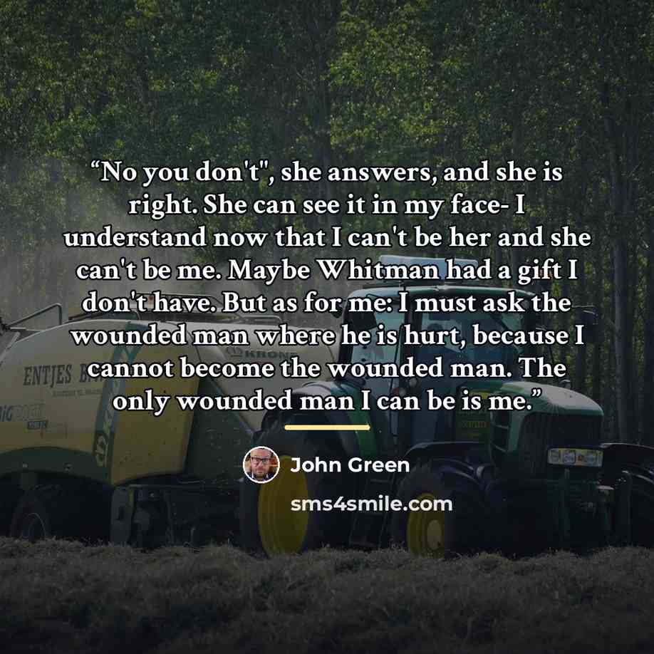“No you don't", she answers, and she is right. She can see it in my face- I understand now that I can't be her and she can't be me. Maybe Whitman had a gift I don't have. But as for me: I must ask the wounded man where he is hurt, because I cannot become the wounded man. The only wounded man I can…” quote by John Green