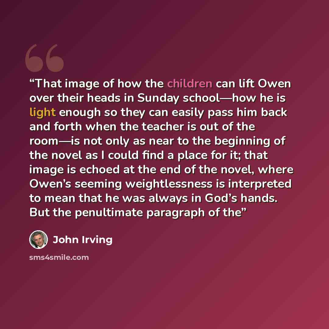 “That image of how the children can lift Owen over their heads in Sunday school—how he is light enough so they can easily pass him back and forth when the teacher is out of the room—is not only as near to the beginning of the novel as I could find a place for it; that image is echoed at the end of…” quote by John Irving