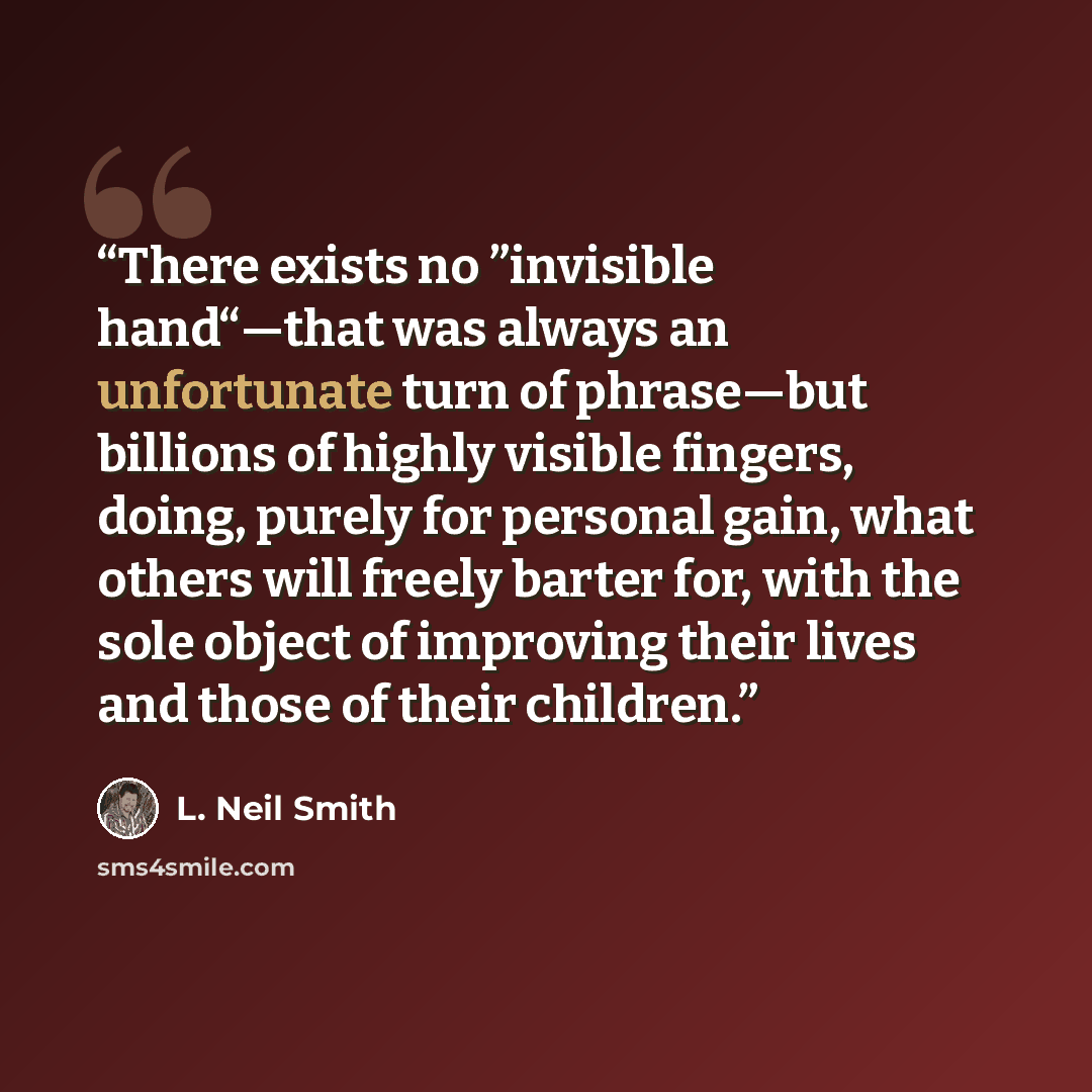 “There exists no ”invisible hand“—that was always an unfortunate turn of phrase—but billions of highly visible fingers, doing, purely for personal gain, what others will freely barter for, with the sole object of improving their lives and those of their children.” quote by L. Neil Smith