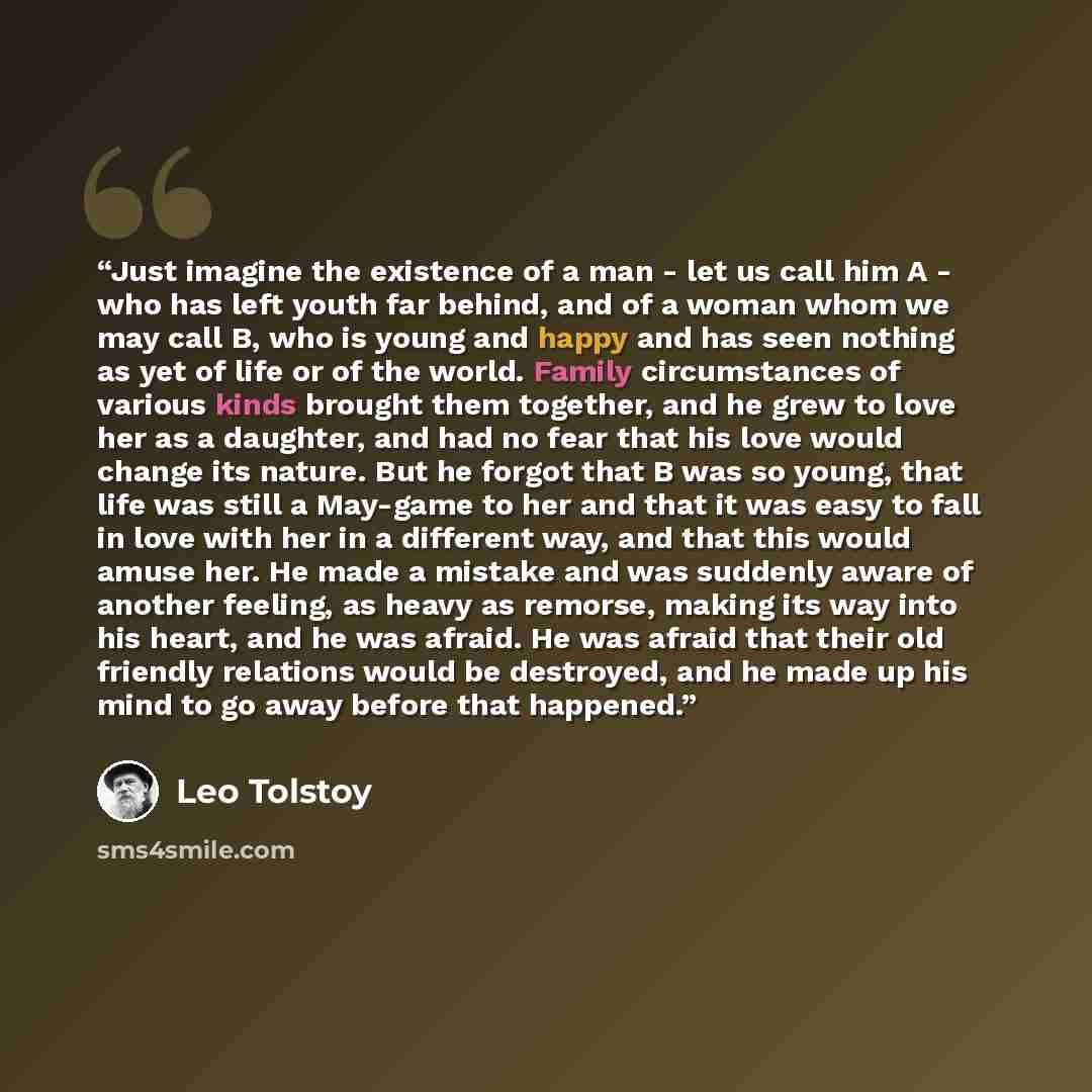 “Just imagine the existence of a man - let us call him A - who has left youth far behind, and of a woman whom we may call B, who is young and happy and has seen nothing as yet of life or of the world. Family circumstances of various kinds brought them together, and he grew to love her as a…” quote by Leo Tolstoy