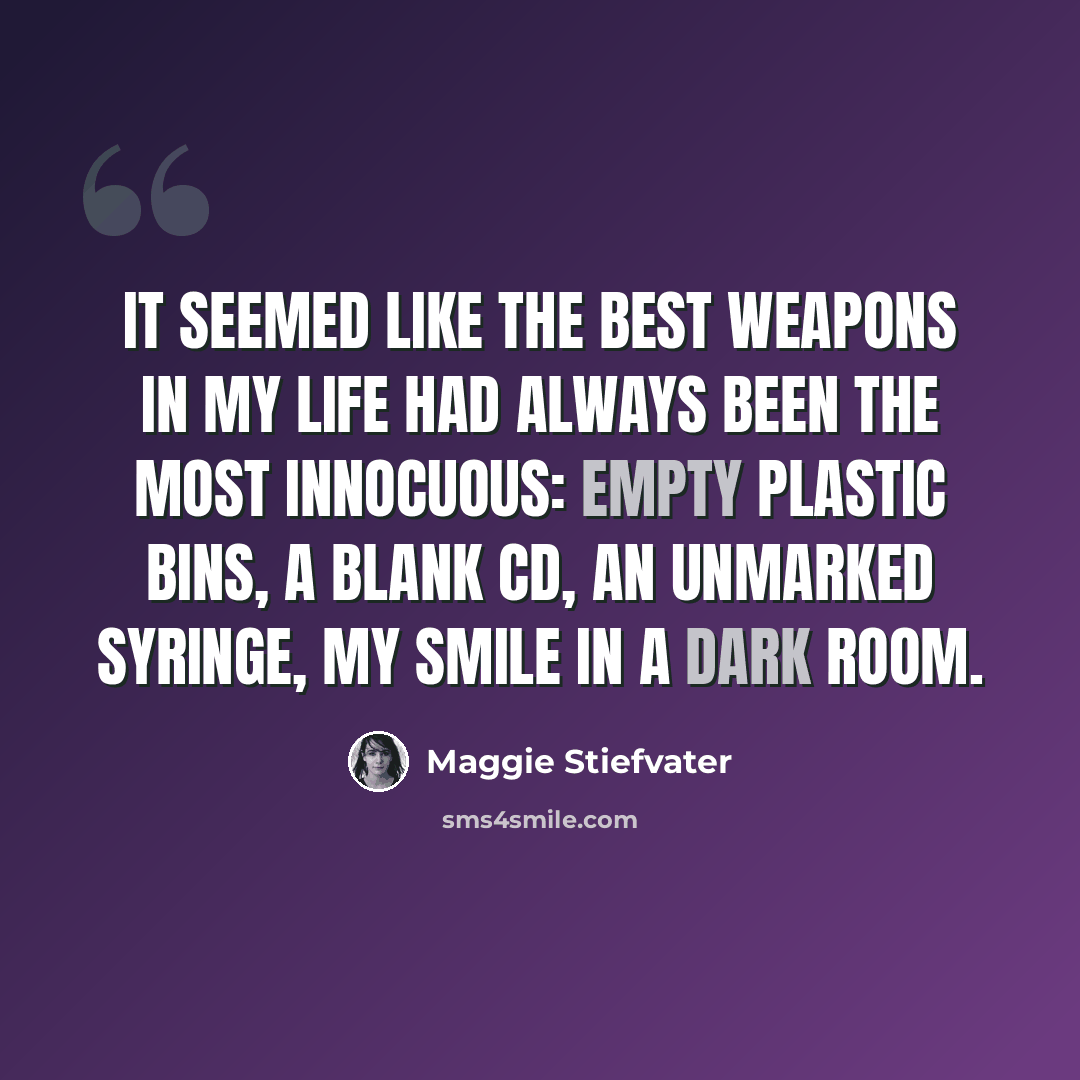 “It seemed like the best weapons in my life had always been the most innocuous: empty plastic bins, a blank CD, an unmarked syringe, my smile in a dark room.” quote by Maggie Stiefvater