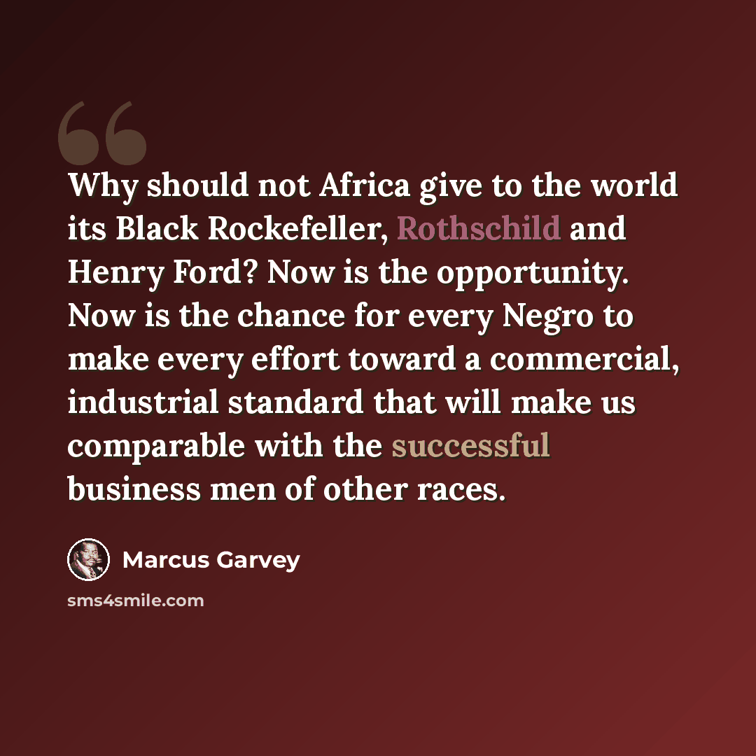 “Why should not Africa give to the world its Black Rockefeller, Rothschild and Henry Ford? Now is the opportunity. Now is the chance for every Negro to make every effort toward a commercial, industrial standard that will make us comparable with the successful business men of other races.” quote by Marcus Garvey
