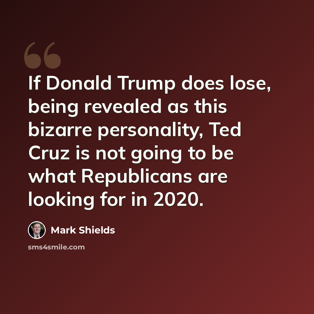 “If Donald Trump does lose, being revealed as this bizarre personality, Ted Cruz is not going to be what Republicans are looking for in 2020.” quote by Mark Shields