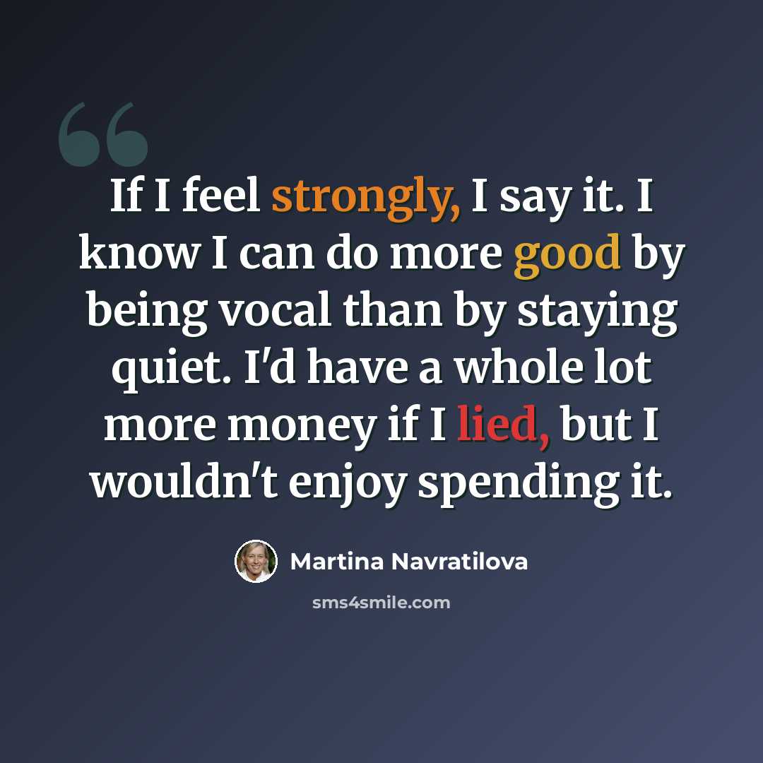 “If I feel strongly, I say it. I know I can do more good by being vocal than by staying quiet. I'd have a whole lot more money if I lied, but I wouldn't enjoy spending it.” quote by Martina Navratilova
