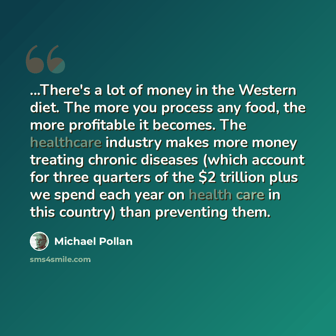 “...There's a lot of money in the Western diet. The more you process any food, the more profitable it becomes. The healthcare industry makes more money treating chronic diseases (which account for three quarters of the $2 trillion plus we spend each year on health care in this country) than…” quote by Michael Pollan