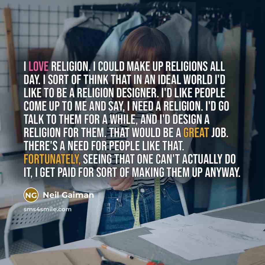“I love religion. I could make up religions all day. I sort of think that in an ideal world I'd like to be a religion designer. I'd like people come up to me and say, I need a religion. I'd go talk to them for a while, and I'd design a religion for them. That would be a great job. There's a need…” quote by Neil Gaiman