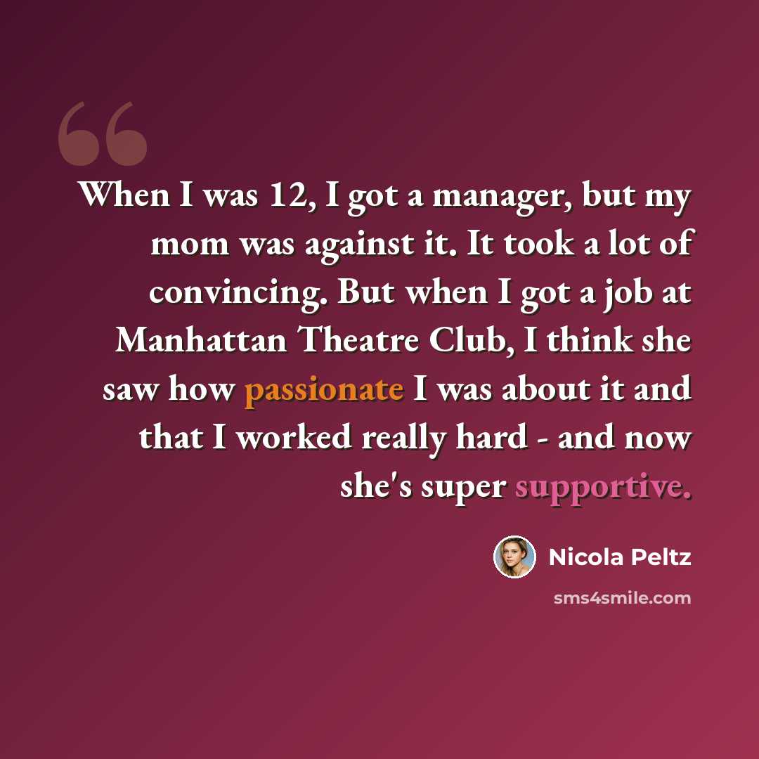 “When I was 12, I got a manager, but my mom was against it. It took a lot of convincing. But when I got a job at Manhattan Theatre Club, I think she saw how passionate I was about it and that I worked really hard - and now she's super supportive.” quote by Nicola Peltz