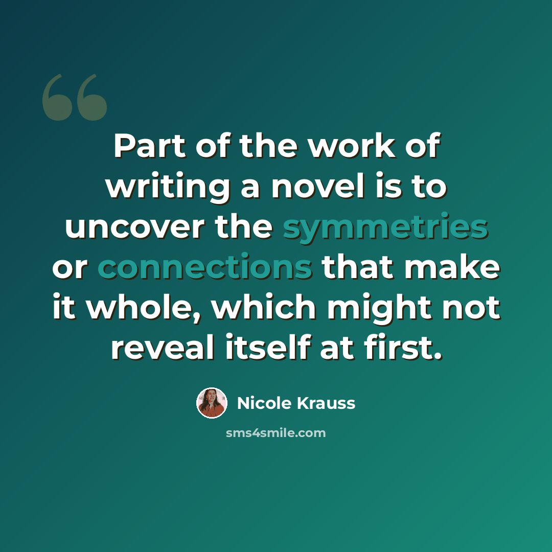“Part of the work of writing a novel is to uncover the symmetries or connections that make it whole, which might not reveal itself at first.” quote by Nicole Krauss