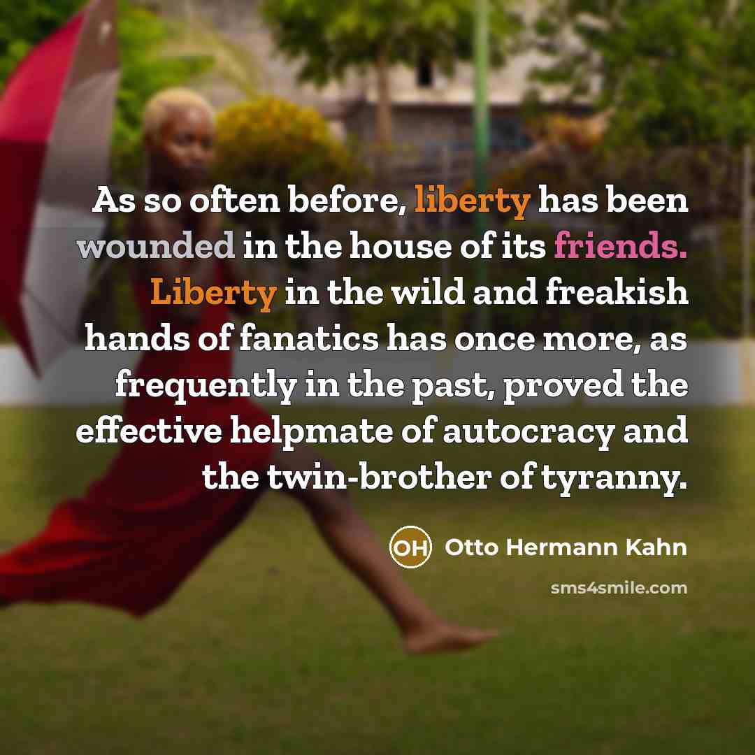 “As so often before, liberty has been wounded in the house of its friends. Liberty in the wild and freakish hands of fanatics has once more, as frequently in the past, proved the effective helpmate of autocracy and the twin-brother of tyranny.” quote by Otto Hermann Kahn