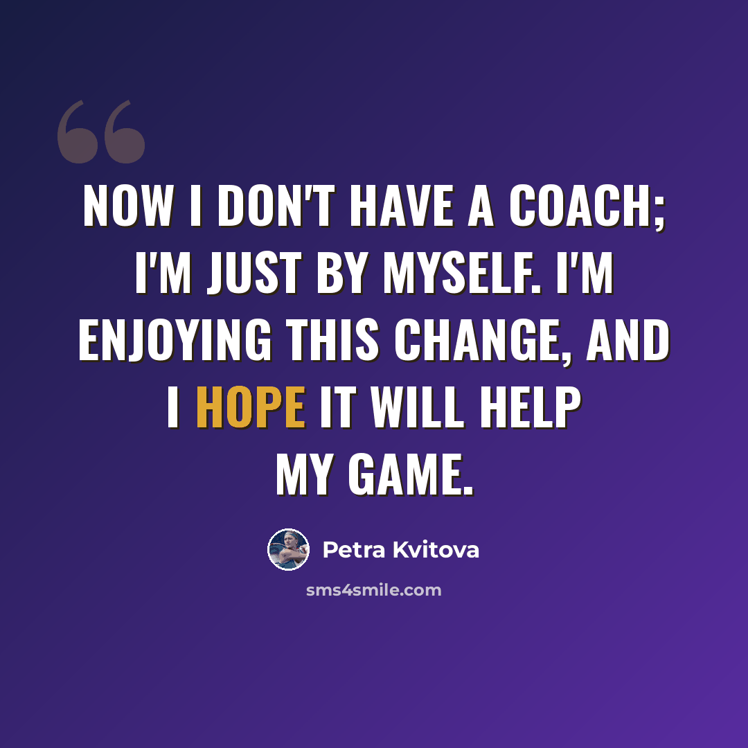 “Now I don't have a coach; I'm just by myself. I'm enjoying this change, and I hope it will help my game.” quote by Petra Kvitova