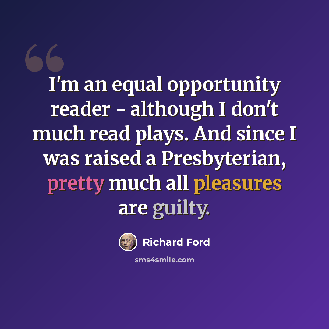 “I'm an equal opportunity reader - although I don't much read plays. And since I was raised a Presbyterian, pretty much all pleasures are guilty.” quote by Richard Ford