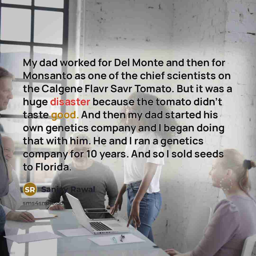 “My dad worked for Del Monte and then for Monsanto as one of the chief scientists on the Calgene Flavr Savr Tomato. But it was a huge disaster because the tomato didn't taste good. And then my dad started his own genetics company and I began doing that with him. He and I ran a genetics company for…” quote by Sanjay Rawal